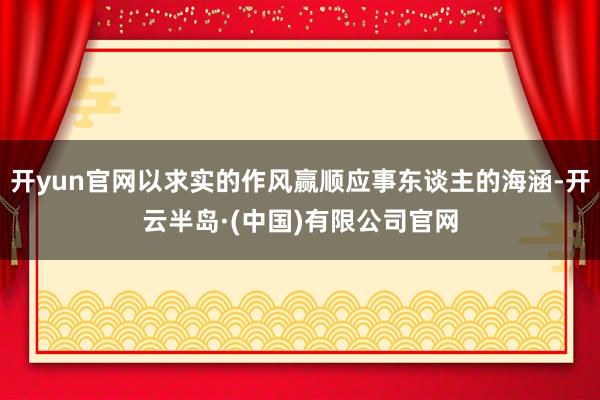 开yun官网以求实的作风赢顺应事东谈主的海涵-开云半岛·(中国)有限公司官网